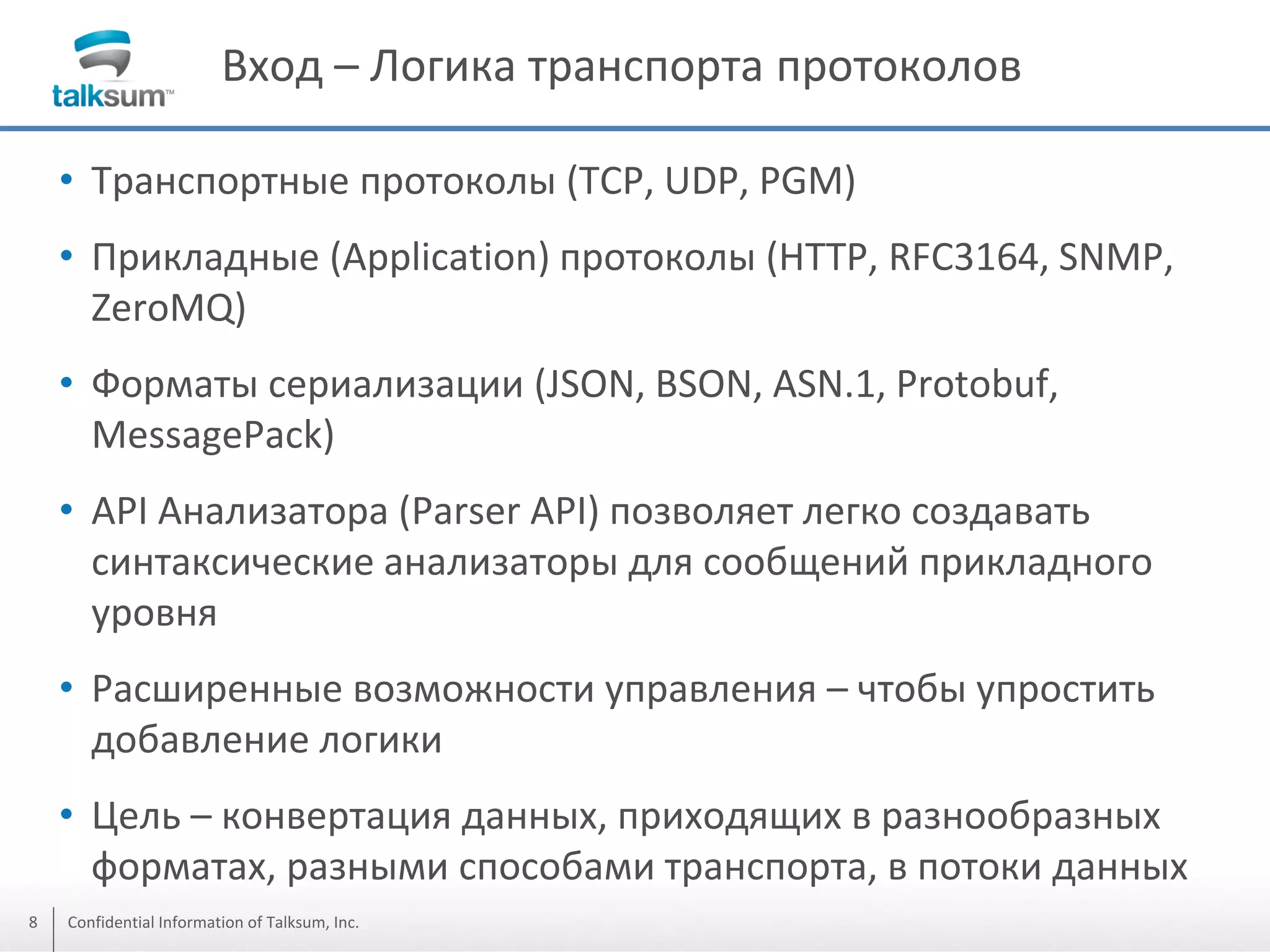 Вход – Логика транспорта протоколов
• Транспортные протоколы (TCP, UDP, PGM)
• Прикладные (Application) протоколы (HTTP, RFC3164, SNMP,
ZeroMQ)
• Форматы сериализации (JSON, BSON, ASN.1, Protobuf,
MessagePack)
• API Анализатора (Parser API) позволяет легко создавать
синтаксические анализаторы для сообщений прикладного
уровня
• Расширенные возможности управления – чтобы упростить
добавление логики
• Цель – конвертация данных, приходящих в разнообразных
форматах, разными способами транспорта, в потоки данных
8

Confidential Information of Talksum, Inc.

 