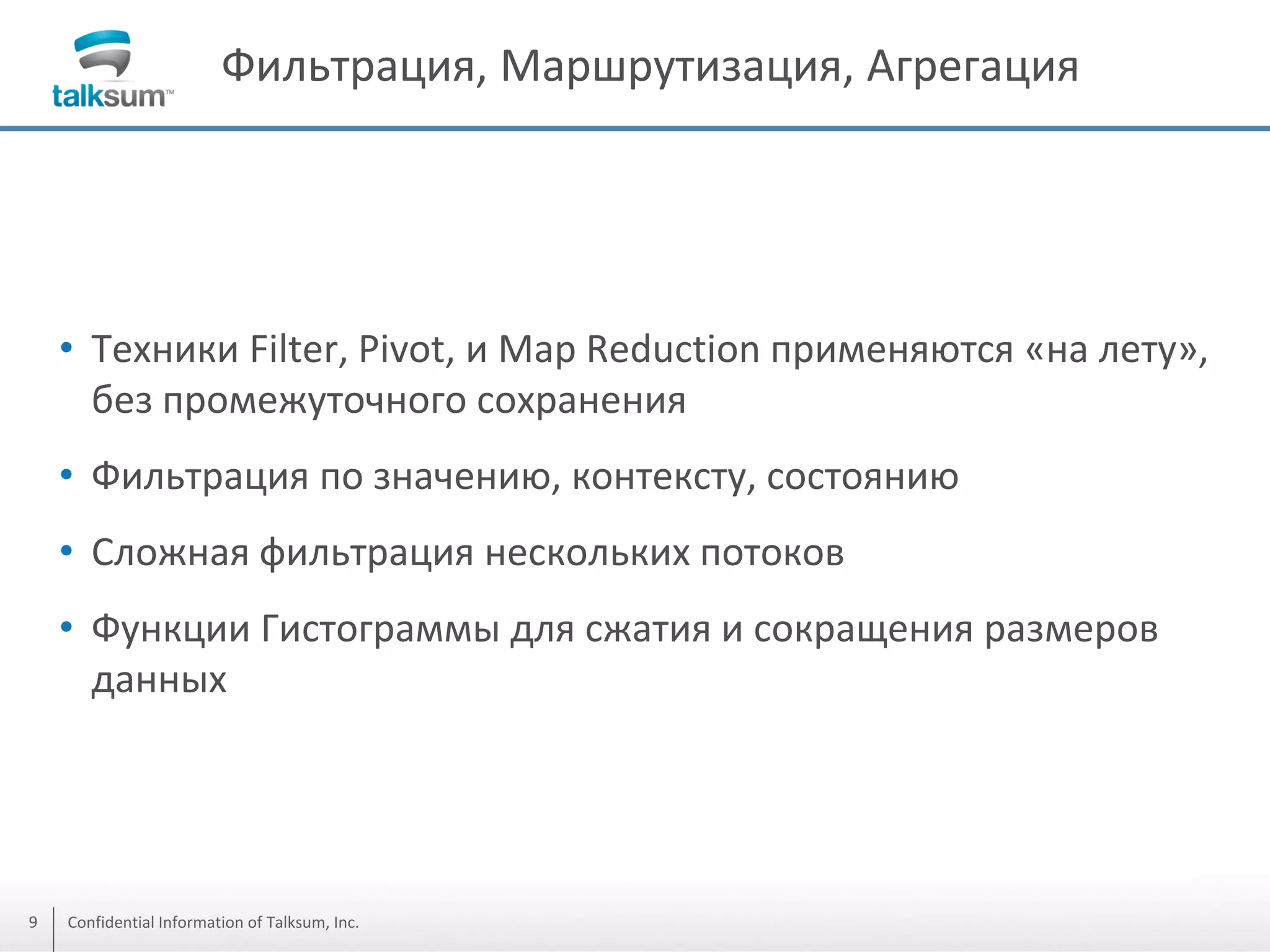 Фильтрация, Маршрутизация, Агрегация

• Техники Filter, Pivot, и Мap Reduction применяются «на лету»,
без промежуточного сохранения
• Фильтрация по значению, контексту, состоянию

• Сложная фильтрация нескольких потоков
• Функции Гистограммы для сжатия и сокращения размеров
данных

9

Confidential Information of Talksum, Inc.

 