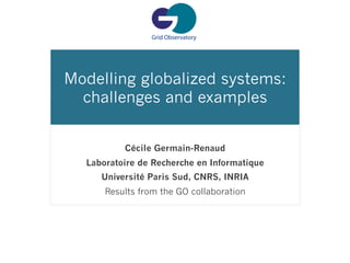 Modelling globalized systems:
  challenges and examples


          Cécile Germain-Renaud
  Laboratoire de Recherche en Informatique
     Université Paris Sud, CNRS, INRIA
      Results from the GO collaboration
 