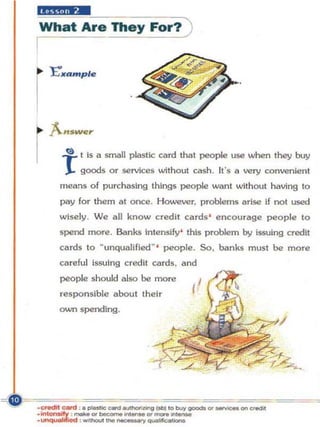 What Are They For? )
I




    r(!) t   is a small plastic card that people use when they buy
         goods or services without cash. It's 1I very convenient
    means o f purc::haslng things people want without having to
    pay lor them at once. However. problems arise if not used
    wisely . We 1I1J know credit cards ' encourage people to
    spend more . Banks Intensify' this problem by issuing credit
    cards to    ~ unqualified ~ '   people. So, banks must be more
    ci!lreful issuing credit cards. and
    people should also be more
    responsible about their
    own spending.
 