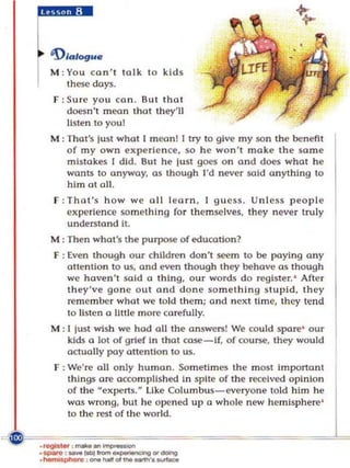 'f>/a/ogue
M : You ca n ' t talk to kids
    these days.
f : Sure you can. But that
   doesn't mean that they'll
   listen to youl
M : That's just what I meon! I try to givt' m y sa n the benefit
    of my o wn experience, so he won't make the sa m e
    mistakes I did. But he just goes o n and does what he
    wants to anyway. as though I'd never sold a nything to
    him a t all.
f :That's h ow we oil learn, [ guess.         Un l e~s people
   experience so m ething fo r them sel ves, th ey never truly
   understand It.
M : Then what's the purpose of education?
F : Even though our childre n don't seem to be paying any
    attention to us, and even though they behave a s though
    we haven 't sold a thing, our words do registe r. ' After
    they've gone ou t and done so m et h ing stupid, they
    reme m be r what we la id them: a nd nex t time, Ihey tend
    to lis te n a little m ore ca refully.
M : [ just wish we had all the answers! We cou ld spare' our
    kids a 101 of grief In that case-if, of course, they would
    actually pay attention 0 us.
f : We'rf! a ll only human. Sometimes the most imponanl
   things are accomplished in spi te of th e received opinion
   of the "experts.H Uke Colu mbus-everyone told him he
   was wrong, bu t he ope ned up a wh ole new hemisp here'
   to the rest of Ihe world.
 