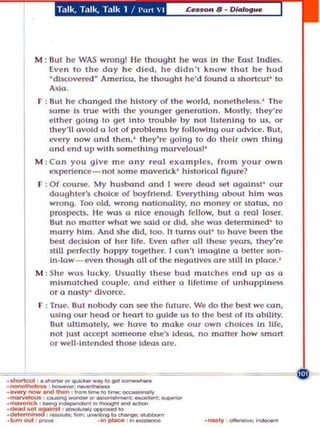 Talk, T,llk, Talk 1 ! I'UTI  I




M : But he WAS wrong! He thought he was In the East Indle!i.
    Even 10 the day he died, he didn't know thot he hod
    "dlscoverf!d" AmeriCa, he though t he'd found a shortcut' to
    Asia .
F ! But he changed the hislory af lh e world, nonetheless .' The
    $O rne Is true with the younger gen eration. Most ly, they' re
   ei the r goi ng to gel into trouble by nOI lI~tenlng to us, or
   Ihey'll ovoid 0 lot of problems hy fo llowing our advice. BUI,
   every now and then .' they 're going to do their own Ihing
   a nd end up with something marvel ousl '
M : Cu n you give me an y r ea l exam pl es, from yo ur ow n
   experience- not som e ma verick ' historical    t1gu~ ?

F : Of cou rse. My husband and I were dead set agaInst' ou r
    daughter's chOice of boyfrien d. Everything about him was
    wrong. Too old , wrong notlona llty, no moncy Or sta tu s, no
    prospects. He was a nice enoug h fell ow, but a reol loser.
    aut no m o tle r whot we $Old or d id , s he wos detennlned ' 10
    m arry him . And she d id, too. It turns 01.11 ' 10 hove been the
    Dest decision of h er life. Even ofler all these years, they're
    slll1 l>erfedly happy togelher. I con'l imagIne a better son-
    In -low - even though oil of the negolL ves ore slm In ploce.'
M : She was lucky. Usually th ese h od mat ch es e nd up as a
   mismatched coupi<'. and either 0 Uretlme of un h o ppiness
   or 0 nasty' divorce.
F : True. 8 u l nobody co n see the (uture. We do the best we can,
   using OUT hcod or heart 10 gUide us to Ihe best o f Its abilLty.
   BU I ulti matel y, we have to make our ow n ch oices In Ufe,
   nOi lust accept someone e lsc·s id('O$, no molter how smart
   or we ll·int ended those Ideas are.




                                              -.. y
                                                  --
 