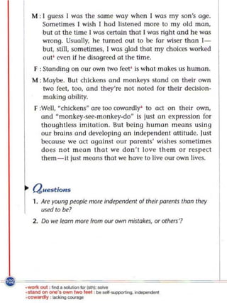 M : I guess I was the samc way when I was my san's age.
         Sometimes I wish I had listened more to myoid ma n,
         bUI at the ti me I was certain that I was right a nd he was
         wrong. Us ually, he turned out to be for wiser than 1-
         but, still, sometimes, 1 was glad that my choices worked
         o ut' cvcn if he disagreed at the time.
     F : Sta ndi ng on our own two feet ' is what makcs us human.
     M : Moybe. But chickens a nd monkeys sta nd on their own
         two feet, too, and they're not noted for their de<:ision-
         making ability.
     F :Well, ~chickens - are too cowardly' to act o n thcir own,
        and ~ monkey-see. mo nkey-do~ is just o n expression fo r
        though tless iml to tlan. But being hu man means using
        our brains and developing an independent attitude. lust
        because we act against ou r parents' wishes sometimes
        does n o t mea n that we don't love them or respect
        them-it just moons that we hove to live our own lives.



     Questions
     1. Are young people more independent of their parents than they
        used to be?
     2. Do we learn more from our own mistakes, Of others'?




_wortr. out : find • -...en lOr ~ ..,..
__      on_·. ownlwOlIoM : .. ....        ~. ~



'<;OW""" :  IocU>g <:<IIngII
 
