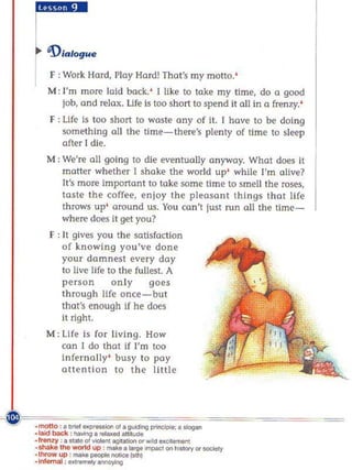 c:::."
 F ; Work Hard, Play Hard! Thot's my motto. '
 M; rm more laid back.' I Eke to take my Ume, do a good
    job, and rela)(. Life is too short to spend it all in a frenzy. '
 F : Life Is too short to waste any of It. I have to b(' doing
     something 011 the time-there's plenty of time to sle<:!p
     after' die.
M; We're all going to die eventually anyway. Whal does il
    matter whether I shake the world up' while I' m alive?
    It's more important to take some time to smell the roses,
    taste the coffee, enjoy the pleasant Ihlngs that life
    throws up ' around us. You can't just run all the time -
    where does II get you?
 F ; " gives you the salls faction
     of knowing you've done
     your damnesl every day
     to Eve life to the fullest. A
     person       only      goes
     through life once- but
     that's enough If he does
     il right.
M: life Is for living. How
   can I do that if I'm too
   infernally ' busy to poy
   attention to the little
 