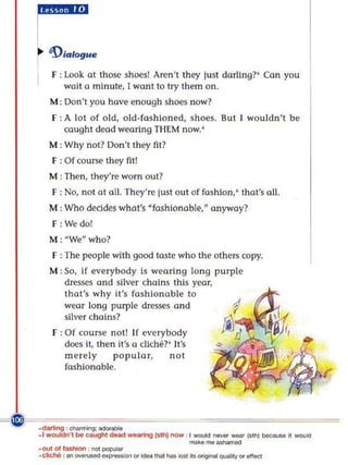 F : look at those shoes! Aren't they just darling?' Ca n you
              wait a minute, [ wont to try them on.
         M : Don't you have enough shoes now?
          F : A lot of old, old-fa shio ned, shoes. But I wouldn't be
              cought dead wOOfing THEM now. '
         M : Why not? Don't they fll?
          F : Of course they fit!
         M : Then, they're worn out?
          F : No, not at all. They're just ou t of fashion .' that's aU.
         M : Who dc.:ides whot's "foshionoble," anyway?
          F :Wedo!
         M : "Wen who?
          f : The people with good taste who the others copy.
         M : So. if everybody is wea ring long purple
             dresses and silver chains this year,
             that's why it's fashionable to
             wear long pu rple dresses and
             silver chains?
          F : Of cou rse not! If everybody
              docs it, then it's 0 cUche?' It's
              me rely      po pular,      not
              fashionable.




-C ~~~~~~~~~
 ~
~dMIIng : ~:ado<_
     . 1 ~ ' I to. c.ught _           waamg loth) now I _ ....or _ I"" J _        ~ -""

                                                      _o mo'-
     _0<.101 1
             _            ,,,,,,_
     .clk:... : ...   .......-"""'*"""''''_ .............' Ib~ ouaIiIy 0<4'II«I
 