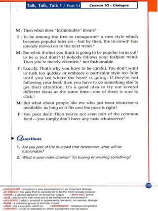 Talk, Talk, T.llk 1 / I'u"  I




          M : Then whO! does "fashlonoble" moo n 7
           F ;   To be among Ihe fi rSI 10 inougura te ' 0 new ily le whkh
                 bec;omes popular laler an - but by then, Ihe In-t:rowd ' has
                 olready moved o n 10 the ne>;! tre nd. '
          M : BU I whOI if wha t you think 15 goIng to lie popular lllrm; Ollt'
              to be a real du d ?' If n obody follows your fash io n t N! nd .
                 Then yOU'N! m e rdy ecce n tric,' not fas h ionable.
           1' : !:xactly. T hat's w hy you h ave to btl ooreful. You cion ', wo n t
                10 rush 100 (Iuickly o r embrace a particu lar 'ly le 100 fu lly
                u n til you see where the herd ' 15 going. If t h ey' re no t
                following your lead, t hen you hoye 10 do $Omel hlng else 10
                gel the i r allen lion. lI's a good Idea t o tryout several
                dlftl'N!nl Ideas 01 Ihe same time-aIle of th(!m Is sun' 10
                click.'
          M : Uul whot obout pI!Ople like me who jusl weo r whatever is
              available, as 1 llg as it fits and Ihe priCi! Is right?
                             0
           F , You poor dco rl Then yOU'N! not eV(! n port o f the common
               herd - you si m ply don't have (lny l(lste whatsoever] '




          ( J&4 .S tIOHS

           I . Art')'O'   {Xlrf of/he in·crowd thaI     d#!/l'I'mines whaf wl// be
                 fashionable?
          2 . Who/Is)'O" main Crilfflorr for buying              or WNring something?




                  _ _"'
."'''''''- ,_.---"'_
.................. .......
. _ • . . . . . - _ .. _
·_,_"'OItl)""" ........ _
.-.. ,. _ _ 01_:...- _
·ellck : ....
                           ... ..........
                ..-. cetcto _
                                IO ... _
                                           _
''''''''''<11> .... "' ............ .,_..,..
                                   .""""'_
                                                  _-
                                                   _-
                                                  ·"-"out : ....,,..
                                               ..... ~ _
                                                     .". ____
                                                  , ____ 'c1
.eril..-' ......... _         "" _ ._eon ... _
 
