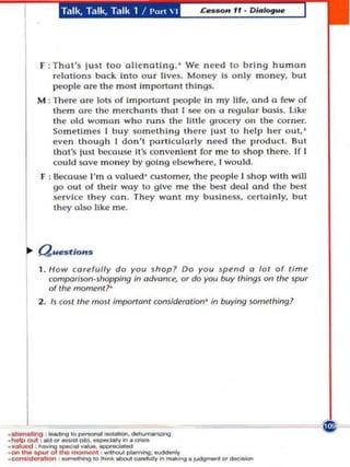 Talk, Talk, Talk 1 /""n  I




  F   :That'$ IU$t 100 alienating. ' We n eed to b r ing humo n
       relations bock Into o ur lives. Mo n ey Is only m oney. but
       people ore the m ost Important things.
 M : There aTe lots of Im portant IX'Ople In my life, and a few o f
     lhem aTe the merchants that I see on (I regu lar basis. li ke
     the old woman w ho rons Ihe IUtie g race'}' o n t he Carner.
     Somelhne~ t buy som e th ing there lust to help her out.'
     even thoug h I don't parti eul (l rly need the prod u ct. Bu t
     th a t's lust because it's conven ient for m e to sho p t h ere. If I
     cou ld save money by going el.sew here, I wou ld .
  F , Because I'm a valued ' customu, the pt.'Ople I shop wllh will
      go out of their way 10 g ive me th e best deal and t he best
       se rvice t h ey Co n . They wo nt my bUSiness, ceMalnly. but
       they 01$0 like me.



~ auat/a".
 I . /low carefully do you shop? Do you Jpend 0 101 o f lim'!
     comporiJon'Jhopping in advonu, or do you buy things on the- spur
      of the moment?'
 2 . Is   COlt   Ihe   molt   important cOnJiderolion' in buying something?
 