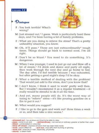"4;;;;4 ••


      '9;..... .
    r   F : You L
          wrong?
                 ook terrlblel What's

      M : lust stres.sed out, ' I guess. Wo rk Is partIcularly hard theS('
         days. (lnd I've been having a lot of family problems.
        f : Wha t ore you doing 10 relieve the sl«'S$? Thol's       Q   prelty
           unhealthy situation , you know.
      M : Oh, it'll pass. ' Th ese ort' just ext rao rdInari ly ' tough
          limes. Th ings should go bock 10 normo] soon . I'm all
           tight.
        F : Do n ' l be so    b los~. ·   YOII n eed to do some th Ing. It's
           dangerous.
      M : When I was yOunger, I used to just go out a nd blow off (I
          lot of steam, ' I 'd drink and dQn~ (mo porty 011 night.
          then work through the next d ay and go home 10 bed.
          The day ofter, I'd feel terrible because I WQS exhausted,
          but after gelling Q good n ight's sleep I'd be okay.
      f : Whol (I terrible method of deollng with the problem l
          ThaI would Iusl odd 10 the stress. don 't you know thot?
      M : I don'! k now, I thInk II used to work ' pretly well then.
          But I wouldn 't r«ommend it as a regular troo lment- II
          1"1'Q1Iy wou ld be slressful to do II all the lime.
      F : And yet, mony people stili do. II 's the w o rst way of
          tryin g to ~relleve~ 5tres.s-U's like pouring gcuoline on 0
          nre to put it oul. '
      M ; WhOI would you suggest?
      f ; I like to go to the gym and work out ' three times 0 week
          or so, and t h en toke (1 nla! $Q uno .·

~~ ..... ,_........:."""_,o ...;."."'_
                     ~ ,--.-..y.- ..
 :=,:=:.=",-:~ .... ___ _
 ·_011_ :_ _
    ._ , _ _                 .putOUl , _IIOt11ron>bumOng ... _
                                                                   -,,*,-
    .-.. .--. ......
    ._ouI ' ~ot~"""""'. _
 