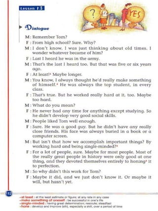 d$li··ii



  M: Remember Tom?
  f : from high school? Sure. Why?
  M: I do n 't know. I was just thinking about old times.
      wonder whatever became of him?
  F : Last I hrord he was In the army.
  M: That's the last I hrord too. But that WQS five or six yrors
      ago.
  f : At least!' Maybe longer.
  M : You know, I always thought he'd really make something
      of himself. ' He was always the top student, In every
      class.
  f : That's true. But he worked really hard ot it, too. Maybe
      too hord.
  M: What do you mean?
  F : He never had any time for anything except studying. So
      he didn't develop very good social skills.
  M : People liked Tom well enough.
  F : Sure. He was a good guy. But he didn't have any really
      close friends. His face was always buried In a book or a
      computer screen .
  M : But Isn't that how we accomplish important things? By
      working hard and being slngle·mlnded?'
  f : For a lot of people, sure. Maybe for most people. Most of
      the really great people In history were only good at one
      thing, and they devoted themselves entirely to honing ' it
      to perfection.
  M: So why didn't this work for Tom?
  F : Maybe It did, and we just don't know II. Or maybe It
      wlll, bu t hasn't yet.
 