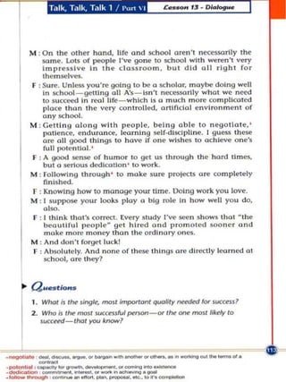 M : On the other hond, life and x hool aren't neesso.rily the
          same. LoIS of people I've gone to school wllh W1.',n't very
           Impressive In the c;iassroom, but did oil right for
           themselves.
      F : Sure. Unless You', going to be a sch olQr, maybe doing well
           In sch ool _ getling all A's - Isn't nec:essorlly what we n~
           to su cc~ In real life - which Is a much more co mplicated
           place than the very controlled, Qrllflctol envi ronment of
           any sch ool.
      M : Gelli n g o long wIth people, beIng Qble to negotIate. '
           PQtle n ce, endu.once. learnIng self-dlsdpllne. I guess these
           are 011 good thIngs to have if one wis hes to ochleve o ne's
           rull potential. '
      F : A good sense o f humor to get us through the hard limes,
           but (I serious dedlcot!on ' to work.
      M : FQlLQwlng through ' to make su r(' proleCU 0' completely
           finIshed.
       F : Knowing how to manage your time. Oolng work you love.
      M : I suppose you r looks playa big role In how well you do,
           also.
       f : I thInk Iho l's correct. Every study I've secn shows thai  the
           beautiful p eop le get hired and promoted soo n er and
            m(lke more money Ihon the ordlnnry olles.
      M : And don' l forgel luck!
       F : Absolut ely. And none of these t htngs 0' dlrC:l ly learned 01
           sch ool, o.e they?


      Q.mlo••
       1. Whot Is   I~   lingle, most jrnpottonl quality nnded lor succe:u7
       2. Who;J t~ moSf 5UCussful fN'rson -or I~ one moslli~ fO


    r     succ~-Ihot you k.-..?




. ~ ~I.


          -
          _.-........_ ...... ..-'_..... -..... .... ,_cr.
.po'lI ''-' too 11''''''' _ . or _ _ _ _
_,_tntoo.ogn _
·_a,,              ... -. ___._..
          _'_.'_'~.                        _
                                             IO~_
 