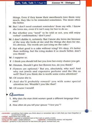 T,llk, T,llk, T.llk 1 /          1',,'  I



                 things. Even If they know their sweetheartS lo ve them very
                 much , Ihey like to be re minded some times. The m o re often
                 t he beller.
             M ; Sut I don't nt.I!d oon5lO.n remlnde~ ' from m y wife. I know
                 she loves me, ev!n if It Isn ' oosy fo r her to do so.
             F : But wh!her you  n~d  10 be told or nOI, you $tlll enjoy
                 verbol ' co nfirmation. ' dOIl'1 you?
             M : I don't dislike It, c;(:rtolnly. BUI I know she loves me beo:lusc
                 of the way she loo ks at me ond t he things s he does for me.
                 It's obvio us. The words are Itl cl ng on the coke.'
              F : But what good Is a coke wit h o ut iclng1 It's okay. It 's beller
                  than no thing, but the Ictng makes It so much better. don't
                  you think?
             M : [ s uppose so.
              F : I think you should tell her you love her every chance you get .
             M : Hmmm . Should I give her flowel'$ 100. d o you think?
              F : Flowers arc optl o nol. ' 8uI yes, absolutely. why n o t? And
                  why not lewe ls a n d expe ns ive perfume and the like 0 $
                  we ll ? 0.11'1 you Ihlnk she Is wonh some exira attention?
             M : Of course she Is.
              F : And s h e 'll proba bl y reword ' yo u with s ome speclol
                  atle n llo n too . Wouldn't you like that?
             M : Of ooUr:Cl [ would!


       ~     a ..   _ tlons
             1. Wh y don Ihe mon think women speok 0 diffHetil kHlf1!J09f! lhor
                ~n'
                                  rov Iell your 'f'OU'l! / /ow you . '


                            _-
             2. Ho-oIlen do




----.... . ...
   _
. _, _                  ............ . . , . . _ ........... _ ( 0 0 I  I .. . . . _
                        '
..1;'11_ ...... ...... _
.con .............. _,_0_.,_,,,0«011
                     ,_
                                                                                        ..,.. _ _ 



                                                                                        __
                                                 .
                                                     o
                                                         p
                                                             t
                                                                 _
                                                                     ,
                                                                         ~
                                                                             _
                                                                                    .
, __   ''d   , ~'''(001)1   _ _ ''''''' ___ lgoooI._'''''.''''''
 