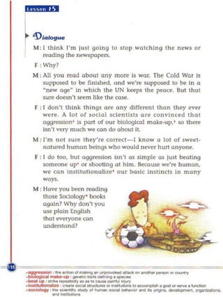 £i•.lII.
~ 'D,......
  M: I th ink I'm lust going to sto p watching the news or
     reading the newspopers.
  F: Why?
  M ; All you read about any more Is wor. The Cold War Is
      supposed to be finished, and we're supposed to be In a
      ~new age in which the UN keeps the peace. But that
                ff


      sure doesn't seem Uke the COSl!.
  r: [ dan',    think things are any different than they ever
       were. A 101 of social scientists are convinced that
       aggression ' Is port of ou r biological make-up,' so there
       Isn't very much we can do about iI.
  M : I'm not sure they're correct-I know a lot of sweet-
       natured human beings whO would never hurt anyone.
  F : I do too, but aggression Isn't os simple as lust beating
      someone up' or shooting 01 him. Because we're human,
       we can Institutionalize' our basic Instincts In many
       ways.
  M : Have you been reading
       those SOCiology' book.!;
       again? Why don't you
       use plain English
       thot everyone can
       understand?
 