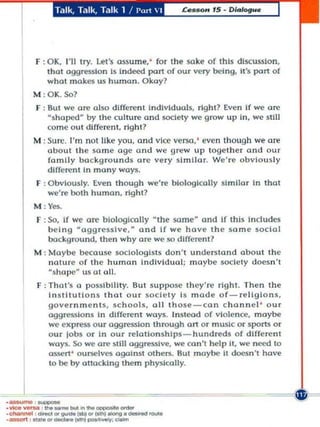 T.llk, Talk, Ta lk 1 / 1',,1  1




         f : OK, I'll Iry. lei's assu me: for the $O.ke of Ihls discussion,
            Ihal aggression Is indo!ed part of our very being, II 'S part of
            whol mokes us human. Okay?
        M :OK. Sol
         r : But we ore also diffenmt indlvlduols, rlghl 7 Even If we ate
            shaped by the culture ond soctety we grow up in, we still
            come OUI different. right?
        M : Sure. I'm nOI Uke yo u, and vice versa, ' even thoug h we are
            about Ih e same age and we grew up togel h e r and Our
            family bo ckgro unds ore very sl mllo r. We' re obviously
            different In many woys.
         F : ObvlOl,l$ly. Even Ihough we 're biologically si milor In Ihol
            we're bolh human , rlght1
        M:Yes.
         F : SO, If we are biologically  the some- and If this Includes
             being aggressive. - and If we hove th e s ome sadol
             backg round, then why are we so dlffere nl?
        M : Moybe because sociologIsts don't understond obout the
            noture o f the human Individual; maybe society doesn 't
            s hOIXl  us 01 all.
         F : ThaI'S a possl bllL ty. But s uppose th ey 're right. Then Ihe
             InSlllutlons Ih (H our soc ie ty Is mod e of- religions,
             gove rnm e n ts, sc hools, all th ose-con c honnel ' our
             aggressions In differe nt ways. Instead of violence, maybe
             we eKpress o ur aggression Ihrough on o r musIc or sparts Or
             our lobs or In our relationships - hundreds o f diffe rent
             ,,·ays. SO we are Mill oggresslve, we co n 't help it, we need to
             assert ' ourselv'5 againsl olhers. But maybe It doesn 'l hove
             to be by ottacklng them physically.




--
·_ . . ...... _(oItI_c_
.'fIee_ _ ...... _ _ _
.
. et.nnOOI , _co    (sIh)_o_.-
                  _(ItI ..
 