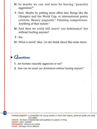 M: So maybe we can end wars by having peaceful
            aggression?
          F : Sure. Maybe by putting more effort into things lik.e the
              Olympics and the World Cup, or international poetry
              contests. Beauty pageants. ' Painting competitions.
              Anything of that nature.'
         M : And then we cou ld still assert' our domino nee' but
              without hUlling anyane?
          F: Yes.
          M: What a novel' Ideo. let me think. about this some more.




          auestions
          1. Are humans naturally aggressive or nat?
          2. HOIV can   we ossert our domirl(Jnce withoul hurting anyone?




.F~''_ ===='''='=~ =''=':Ii l=C~'''' _ .===.~_ =~=. =~:==:=~ ...
     ''~:=_ =. '  'h ~~=.= , . _ :=. _ ....... _ =J,===   .
             _~-
       ._,-..;- _
       .nal , '~                   ,,quaMla l ._'1I*lg

       .dor!IinInGe , - . . .  . _
       ..... : IIbingIy new.-
 