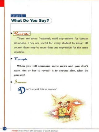 h(§!.4W
What Do You Say?

L----,
,,1
  'RIII!Qd.MIII!,1
     Ther~       aore some frequently used expressions for certain
  sltu&tons. They Dre useful for every studen t '0 know. Of
  course. there may be more than one expression      'Of lhe same
  !litUllIIon.




     Wh e n yo u le ll so m eo ne $o m e n eW$ a nd you don' ,
  wa n' him o r he r 10 revelll' II 10 a n yone e l Sf!!. wha l d o
  you SIly?




      ~ OO'I rCp('a1 Ihts 10 anyone!
 