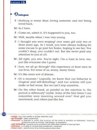 r:::.e
rF : Nothing is worse thon loving someone and not being
     loved back.
 M : So I hear.
 F : Come on, admit II. It's happened to you, too.
 M : Well. maybe when I wos very young.
 F : I thought you were moping ' over some girl only two or
     three years ogo. As I fl?oIl, YOll were always looking for
     some ex~ to go post her home, hoping to see her. You
     couldn't sleep, you couldn't 1;'01. Sut she never paid any
     attention to you at all.
 M: All righi, you win. You're right. I'm    Q   loser In love, too,
     lust like everyone else I guess.
 F : SUre. we all go through ' this experience ot least once In
     our lives. For some of us, mony, mony limes.
 M ; It's like some sort of disease.
 F : Or a neurosis. ' logically, we know that OUf behavior is
     illogical and self·defeating,' and ou r acti ons wHl lust
     make us feel worse. Sut we con't stop ourselves.
 M : On the ot h er hand , as painful as the rejection is, the
     pursuit Is deliriously ' joyful. Some of the best time!! I can
     remember were mooning around over' that girl you
     mentioned, and others just like her.
 