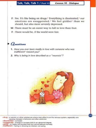 T.llk, Tllk, T.llk 1    / l'u r1    I




          F : Yes. It's like being on drugs. ' Everyt h ing is disorien ted. ' o ur
              emotions ore exagge ra ted. ' We fee l giddie r ' than we
              shou ld , but (lIsa more ~verely dcp re!o5Cd.
         /III :   There m ust be (In easier way to fall In love than that.
          f : There would be, if t he world were fai r.




         a ues tlOHS

         I.    I/ov~   yotJ ever b«n madly in love with          Jom«IIIE'   who   W(lJ
               ind;ff~fWIl'   loword yotJ?
         2. Why;J          ~ing   in /oIIe deJcribed aJ a     ~roJi$~l




.•
~'.

.
.
     L _----.,...ong
     --...,.-----
.dtog ,. _ .... _ _ _ ...... eIIoe1.oolho _ _ _ _....,..efojIy.,.,.
.11_ ,_
   ~-
     ,   .   -         ..
                  '__')'0.., _ _
             , --.g ....    ... ....   --~
 