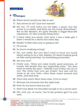 *9.1.;

r'D,..
  M: Wha t movIe would you like to ~~?
  F : Any movie at all! I just love movies!
  M: M(! too. TV and video are all right, I guess, but th e
     screen Is so small. and there arc too many dlstm(1lons. '
     But In the theaters, It's quite litemlly a bigger_than_Hfe
     experience. It's like actually being there.
   F : I know what you mean. Ever since I was a little girl, I
       kn ew I would be a mOvie star some day.
  M: Really? Is that what you're going to do?
  F·Ofcoune.
  M: So you'~ studying acting?
   F : No, not really. But you don't need to know too much
       about ading to be a star. Mainly, ii's aboul looking good
       on film and projedi n g ' on interesting personality.
  M : Are you sure?
   F : Pretty sure. There are ~o me really good actresses, of
       coune, but mostly they gel supporting roles. ' The fans
       want to watch Ihe stars- n obody cores if they con act or
       not. The really bod ones get scrIpts ' that jusl ca ll for
       them to do very litt le, other than stand around and
       smile, and look .sexy.
  M: The n why aren't   the~   m ore stars, If it's so easy?
   F : Because not everyone has the right look.
  M : How do you know that yo u do?
   F : Don't you think I'm beautiful enough to be a movie stor?
  M: Oh, well, yes, of coune. You're the prettiest girl I've ever
      seen.
 
