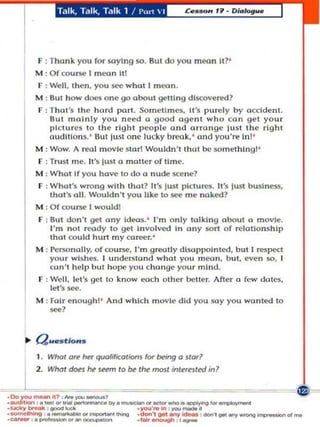 Talk, Talk, Talk 1 / I',.,  I




       F : Thank you fo r saying so. 8ul do you moon II?'
       M : Of course I mean Itl
       F : Well, the n , you see what' mOOn .
       M : But how does one go about getti n g dl$COver«l?
       F : That's th e ha rd part . Sometimes, 11', purely by occident.
           But m n l nly you need (I good oge nt who can get you r
           pl ctu r!:s to the right people and arrange lu st the right
           au dl' lo n~. ' But lu sl one lucky break.' and you're Inl '
       M : Wow. A real m ovie star! Wo uldn't that be something ]'
       F : Trust m e. It 's lust a moiler o f time.
       M : W hat If you have to do a nude Ke ne?
       F : What's wro ng with that? It luSI I' Ic:l u r(!S. It's lust           bu..l n ~,
           thot's all. Wouldn 't you ilkI' to see me naked?
       M : Of cou rse I would!
       F : 8u I don 't g.cl any Ideas. ' I'm o nly talklng about a movie.
           I'm not ready 10 get In volved In ony sort of relationship
           thot could hurt my career.'
       M : I'ersonally, of course, I'm greatly d1SO l'IoInlcd, but I l'e$pect
           you r Wishes. I underswnd whot you rnl'On, but, even so, r
          co n'l he lp but ho r' you change your mi nd ,
       F : Well, let 's 9't to k n ow each ot h er belle r. Afler a few dOles,
           lei'S see.
       M : Fa ir e nough] ' A.nd which m ovie did you so.y you wonted 10
           _1




       l. Whol   ~ ~    qUQlificol;om lOt' being    0 ~Ior'




   l   2. Whol dofi M



'''''''''Y_ '_''''
                         SNmI   10 be 1M moll



:~-='~':::;:::::::::: .....----.. -
                                                  inl~rnled


                                                            ~~~



                                     ,)'0'-1' . . .., , _ _ •
                                                                in?



                                                                ... ...,.,.,.,,.,..
'_'hi,. _  '   _
._    nV . '_'_,Nng              ...... '!Ih ,,_ ,_,goot_ .........-' ...
                                     .don'.Il'.nr_
 