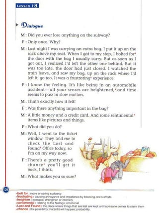 IRUi.I';1



.. 'DIalog
  M : Did you ever lose cmything on the subway?
  F : Only once. Why?
  M : last night [ was carrying a n extra bag. I put It up on the
     rock above my seat. When I got to my stop, [ bolted for'
     the door with the bag 1 usually carry. But as soon as 1
     gol out, [ reallzed I'd left the other one behind. Sut It
     was too late, the door had just closed. [ watched the
     troln leave, cmd saw my bag, up on the rack where I'd
     left it, go too. It was a frustroti ng' experience.
   F : t kno w the feeling. It's like being in an automobile
     accident-a li your senses are heigh tened: and t!me
     seems 10 pass in slow moUon.
  M : That's exactly how it felt!
   F : Was there anything important In the bag?
  M : A little money and a credit card. And some sentimental'
     Items like pictures and things.
   F : What d id you do?
  M : Well, [ went to the ticket
     window. They told me to
     check the los t and
     Found' Office today, so
     I'm on my way now.
   F :There's a pretty good
      chance ' you'll get it
      back, 1 thi nk.
  M : What makes you so sure?
 