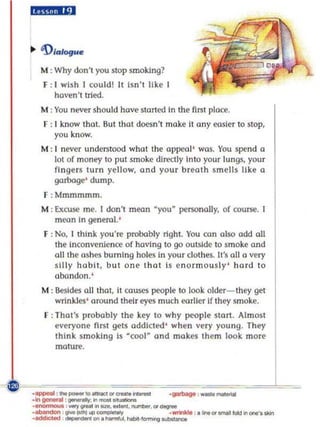 idJi.lii:1



.. 'D/alogua

  M : Why don't you stop smoking?
   F : I wish I could! It Isn' t like [
      haven 't tried.
  M : You never should have storted [n the fint ploce.
   F : 1 know that. Sut that doesn't moke II any eas[er to stop,
       you know.
  M : I never undentood wha t the appro] ' was. You spend a
      lot of money to put smoke directly Into your lungs, you r
      fingers turn yellow, and your breath sm ells like a
      garbage' dump.
   F :Mmmmmm.
  M : Excu$(' me. I don't mean ·you· personally, of course. I
      mcon    [n   general.'
   F : No, 1 think you're probably right. You con also odd all
       the Inconvenience of having to go outside to smoke and
       aU the ashes burning holes in your clothes. It's aU a very
       silly habit, but one that is enormously ' ha rd to
       abandon.'
  M : Besides aU that, it causes people to look older- they get
      wrinkles' around their eyes much emller If they smoke.
   F : 1hot'$ probably the key to why people start. Almost
       @Ieryone fint gelS addicted ' when very young. They
       think smoki ng Is ·cool~ and makes them look mo re
       moture.



                                      .1JIIfI9 , _ _
 
