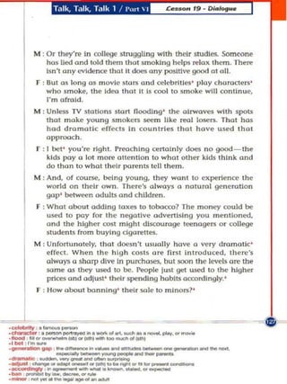 Talk, Ta lk, T.llk 1   I   ',,,,    I




            M : Or they're In oollegt' slru99ling with theIr studle5. Som('One
                hos lied and told them Ihot smoking helps relax them. There
                Isn'l any evidence Ihalll does any positIve good 0 oIL
             F :     Out as long 05 movie SlOB and celebrities ' ploy characters'
                     who smoke. Ihe Idea Ihollt Is coal to sm oke will continue,
                     I'm of](1ld.
            M : Unless TV stations Slort Oooding ' the airwaves with spots
                tho make young sm o kers seem like real losers. ThaI has
                had dramallc effects In cou ntTles thaI have u sed that
                approach.
              r : I bel ' you 're righl. Prelchlng certaInly d Of'$ n o good~the
                  kIds pay a lat more auentlon 10 what other kids think and
                  do than 10 what Ihelr parents tell Ihem.
            M : And, of course. being young, they won t to experience th e
                wo rld on th eir o wn . The re's always a nalural generalion
                gap' b@tween adults and children .
              F : What abou l adding taxes to 10bocca? The money could be
                  usP! 10 pay for Ihe negotlve advertising you menlioned.
                  ond the hIgher cosl mlghl discourage t~na9l!rs Or college
                  studenls from buyIng d goretles.
            M ,Unfortunately. Iho t doesn't u5uoll y have a very dramatic'
               effecl. When the high casu are fi rSI Introduced, ther$
               always a sharp dive In pun:hoses. but soon Ihe levels ore Ihe
               $a1TH! as th.-y u.wd to be. People just get u.wd to th.., hIgher
               prices and adjusI' Ihdr spending habIts accordingly. '
              F , Ho w Oboul banning ' Ihelr :;ale to mInors?'



----.l ~
.--- -------__.... __
       -_.. __ --_
..--._'--'_....._ _-
 , ~ , .,--
 ._ ..... _1otI,' __ ....a.0I_
 .CIItrlICI8f , • _ _ _ 10 .......... 01 ..... 0UtI . . . . - .....  ' . . -

                   ...
  _ -.- .,.-
 . l boI , !' , _
 ._10 _______ .....-,g                                            .....           ..

 ._- '------'-
         ....... ...          .
                                                     . . ......
 