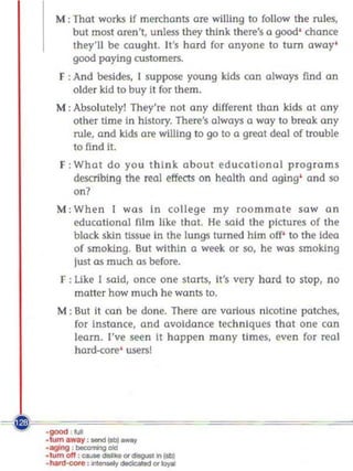 M : That works If merchants are willing to follow the rules,
       but most aren't, unless they think there's a good' chance
       they'll be caught. It's hard for anyone 10 tum away'
       good paying customers.
     F : And besides, I suppose young kids can always find an
         older kid to buy It for them.
   M: Absolutely! They're not any different than kids at any
        other time In history. There's always a way to breo.k any
        rule, and kids are willing to go to a great deal of trouble
        to find it.
     F : What do you think about educational programs
         describing the real effects on heolth and aging' and so
         on?
    M: When I was In college my roommate saw an
       educational film like that. He said the pictures of the
       black skin tissue in the lungs turned him off' to the Ideo.
       of smoking. But within a week or so, he was smoking
       just as much as before.
     F : Like [ said, once one starts, it's very hard to stop, no
         matter how much he wonts to.
    M : But it can be done. There are various nicot!ne patches,
        for instance, and avoidance techniques that one can
        learn. I've seen it happen many limes, even for real
        hard-core' users!




~~u===~======~====
 ~
  ·
 . tumlway :_IIobI_
 .~ :~oIa
 ·tum oft : ...- _   or iIqAI1n lit»
 , 'rd :'II_or~
 