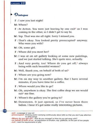 D'alogu e
F : I sow you lost nIght!
M : Where?
F : At Avilon. You were lust leavi ng by one exit' as ] was
    coming in the o ther, so I didn 't get to soy hi.
M : Yep. That was me all rig ht. Sorry I missed you ,
F : T hat's okay. You looked pretty preoccupIed ' anyway,
      Who were you with ?
M : O h, so me gI rl .
F : Where did you m eet her?
M : ( wos ot on art gallery lookin g at som e new paintings,
    and we just sta rted talki n g. She's quIte nice, actually.
F : And very pretty, too l Where do you ge t off, ' always
      being with such beouUfJI wom en ?
M : Well, thank you , on be half of both of us!'
F : Where are you goi ng no w?
M : I' m on my way to an other gallery, But I have sevcT(I]
      mInutes, If you have time for a   oo ff~.

F : Where would you like to go?
M :   Oh, anywhere Is okay. The first coffee sho p we see wo uld
      s uit ' me fine.
 F : Where's th e gallery you're going to?
M : Do wntown . II iust o pened, so I've n ever been th e re
    before. I hear it's go l so me really Interesllng pictures.
 