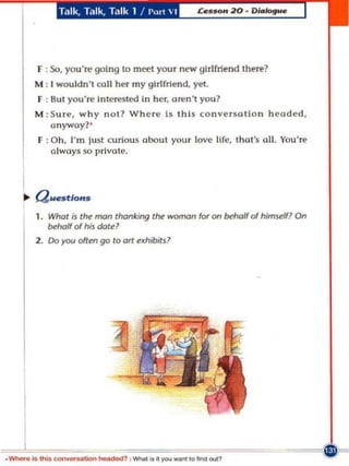 T.11k, Ta lk, Talk 1 / Pm1  I




      F : So, you're going to meet your new girlfriend there?
     M : ' wouldn't coli her my girlfriend, yet.
      f : Sut you're Interested in her, aren't you?
     M : Sure, why not? Wh ere Is this conyersatlon headed,
         anyway?'
      f : Oh, m just curiou s about your love Hfe, tha t's all. You' re
         a lways so prlyate.




   .. Q ..estlons
     1, Whof is f~ man thanking lhe woman for an behalf 0( himRifl On
        INhalf 01 his dald
     2. Do you offen go 10 011   ~xhibitj?




_ _ .io _ _ lIo..    ~         ........ .. l _ _ 'Otlrd .... ?
 