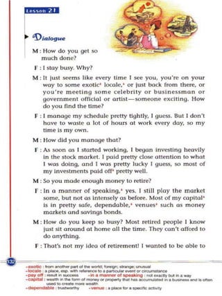 r
 )II-     'l/alogue

          M : How do you get SO
             much done?
          F : I stay busy. Why?
          M : It lust seems like e very time [ see you, you're on your
              way to some exotic' loca le,' or lust boc k from there, or
              you' re meetlng so me celebrlly o r businessman or
              govern ment official or artist -som eone exclling. How
              do you find th e time?
          F : [ manage my schedul e pretty lightly, I guess. But I don't
              have to waste a lot of hours at work every day, so my
              time is my o wn .
          M : How did you manage that?
          f : As soon a s I sto ned working, I began Investing heavily
              In the stock marke t. I poid pretty close (mention to what
              I was doing, and I was pretty lucky I guess, so most of
              my investments pold o ff' pretty well .
          M : So yo u mode eno ugh money to retire?
          F : In a manner of speaking.' yes. I st ill play the marKet
              some, but not a s Intensely as before. Most of my capitol'
              Is In pretty sofe, dependable,' venues ' such as money
              markets and savIngs bonds.
          M : How do you kei! p so bus y? Most retired people I know
              lust sll around at home 011 the lime. They con't offord to
              do anything.
          F : That's not m y ldeo o f retirement] I wonted to be able to

~~~~~~-~~~~~~~~~
  ·•• _
    _  .•          _ _ IO. _ _ or ___
                  ~._.
                            -'Un: -.goo:.....-
             : !rom ...........       ~   cI ..... _ .

  ._011 _.,....,.,.. ..... _ o t . ._ _ _..,.'___ .. _
  .~          .....
              :   _'
                                      - ;  g : _ .... '. ...
                                      _'_or~




          -'~--
                     • _ _ , . _ - . . _ _ iIdIvItI'
  ,
      ~
                     ,
                         -
                             
                                  
                                      ,
 