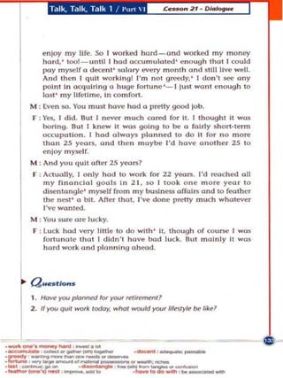 T.llk, Talk, Talk 1 ! 1'cC  I




   enloy my life. 50 I worked hard _ and worked my money
   hard,' too!-unlll I had accumulated ' e n ough Ihol I could
   pay myself a deo:ent ' wlory every month ond still live well.
   And Ih n I qu it work lngl I'm not greedy.' I don't see any
   poln l ln acquiring a huge fortune '- l lusl wOIl I nough to
   last ' my ltfetlme, tn comfort.
M : Eve n so. Yo u must have had a pretty good      lob.
F : y~, I did. 8ul I n ever much ca red for II. I Ihoughl it was
    boring. 8uI 1 knew It was going 10 be a folrly s hort -Ienn
    o.::cu palio n _ I hod always planned 10 do II for no more
    Ihan 25 yeai'll. and Ihn maybe I'd hav anOlhe r 25 10
    enloy myself.
M : And you quit oner 25 yeal'll?
F : Actu,I11y, I onLy had 10 work for 22 yeol'll. I'd !'roche! all
    my financial goa15 In 2 1, so , took one more year to
    disentangle' myself from my buslness arrall'll and 10 fealher
    Ihe n~I ' a bil. Aft. Ihal, I've done pretty much whalever
    ,'.., wonted.
M : You sure ore lucky.
F : Luck had very lillIe 10 do wllh ' It. Ihough of course I wos
    fo riunol Ihol 1 dldn'l have bad luck. 8ul mainly II was
    hard work and plan n ing ahead.




1. Hc1w!)'OU planned lor )'OUr   ~U,ement!

2. If you quit work today, what would YOU' IifJtyle be likel
 