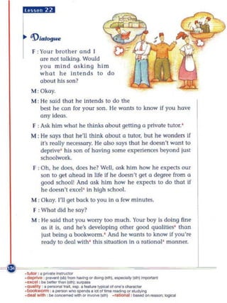 liii4,illll


      'DIalogue

       F : Your brolher and
           are nOI tolking. Would
           you mind a sking him
           whol he intends to do
           about his son?
      M:Okoy.
      M : He soid thot he in tends to do Ihe
          besl he con for your son. He wanlS to know If you have
          any Idws.
       F , ,uk him what he think5 about gelrtng a prtvote tuIOl. '
      M : H@says that h@'lIlhink about a tutor, but he wonders If
          Ifs reolly nl'«5SOry. He also soys that he doesn 't wan l to
          deprt~· his son of having some expertellC(!S beyond lusl
          schOOlwork.
       F : Oh, he does, does he? Well, ask him how he expectS our
           son to get ahead In life If he dl.le$n't get Q degree from a
           good school! And osk him how he expcc15 to do that if
           he doesn't excel' In high schooL.
       M : Okay. I'll get bock to )·ou in a few minutes.
       F : What did he say?
       M : H@sald Ihal you worry too mUC You r boy Is doing fine
                                               h.
           as it IS, and he's developing other good qualities' than
           IlUt being a bookworm.' And he wonl$ 10 know if you' re




                                                                          L
           reody 10 deo.l with ' Ihis situation In a rational ' manner.



~              -~~~~
    .1UIa ' . ~-..otof
    .-,,,,   _IOOl_~~(odf.--~
    ·....,.. 'bo_'(sItt_
    .-........bo _ _ _(smI ... ..~
                ,.-....,-.'-.-.g,.
    ·quIo'1 . _ ......... .
    ._w ~ h
                            _~'_ ' ._
                                          _ ,_on_1ogIooI
 