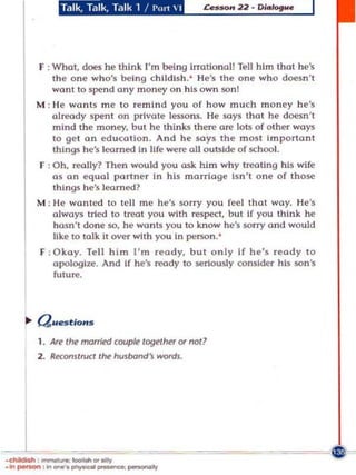 'd1'8d1'8d1 •• P'

       F : What, does he think I'm being hTOllonal! Tell him Ihlll h e's
           t he one wh o's be ing ch il dish. ' He's Ihe one who doesn 't
           won t to spend ony money o n his own $Onl
       M : I'le wo n ts me to remi n d yo u of how much money h e's
            already spent an private lessons. He says Ihat he doesn't
            mind the money, bu t he Ihl n k5 there are lots of ot her ways
            to gel on educallon , And he soys Ihe maS! Important
            Ihlngs he's learned In Ure were all outside of school.
       F : Oh, reolly? Then would you ask him why trooting his wife
           as on equal port ne r In his marriage Isn't one of those
           Ihl n g5 he's loomed?
       M : He wont ed to tell me he's son y you feel Ihot way. He 's
            always tried to troot you with rf!Spe:, b ut If you think he
            hasn't done $0, he WllnlS you to kn ow he's $Orry and would
            like to talk II over with you In person. '
       F : Okay. Tell him I'm ready, but only If he's ready 10
           OIologi:re. And If he's roody to serlou$ly consider his son 's
           future,




       1, Are the married couple together 01 not?
       2. Reocomtrucl the husband's 1III'CKds.




J
.chikIioh , _ _ It oily
. ~   __   ,~_   .• ..-,.-_--'Y
 