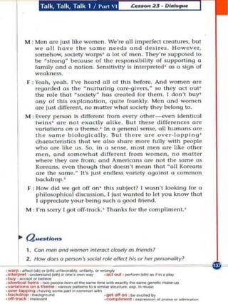 M ; Men Oil! lust like women. We're oil Imperfect creatures. bul
              we 011 have the ~a m ... n ...... d~ and desires. However,
              5Omehow, soctety warps' a 101 of men . They're 5upposed to
              be ~s lrong be;au$e of the responsibility of sUl'poning a
              fomlly ond a nation. Sensitivity Is Interpreted ' 0$ a sign of
              weakness.
          F , Yeah. yeah. I've heard all of Ihls before. And women ore
               regorded a s the  nunuring caTe.glvcrs,H 50 they act OUI '
              the role thot ~soclely has crealed (or t h em. ! don't buy '
              any of th is ex planation. qu ll e frankly. Men a nd women
              are IlI.'iI different, no matter what socie ty they belong to.
          M , Every person 15 different from every o th er_even Idenllcal
               twin s ' or ... not ... xactly alike. But Ihese differences or ...
               vorlollons on a th ... m .... • In a gen ... ral $('nse. all humons are
               th ... same biologically. Bul there are over-lapp ing '
               cha rocterlsllcs Ihol we 0150 share mOr(! full y with people
               who a re like us. So, in a $ense, m ost men ore like other
               men , and somew hat different from women. no matter
               where they are from; ond Amer'lcans ore not th ... 5O.m... ru;
               Koreans, even tho ugh that doesn't m ean thaI o il Koreans
               ore the 5O m e. It's just endless vOr'lety against a commo n
               bockdrop. '
           F , How did we gel off o n ' this sUbject? I wasn't loo king for a
               phl1050p hlcal dlscu~ion, I just wanted 10 let you know that
               I appred at e you r being such a good friend .
          M : I'm 50rry [gal o ff-track. ' Th anks for the compli ment.'



           Qu•• tlo.
           1. Con men and          ~       intetoct closely as frietdsl
           2. How         ~I   a p!'nan's social,-ok o«t his      0'   het pona/ity?
                                                                                    ~~~ r
                                                                                       


._-a! ppong,--. ' -....
.--. ---.... .......-'0._-.__
- _ on.ctl'l' _ _ _ .unlMt!'.,_
.-  ,_ ......... --- ....,.....
.buy ,- - -                                                  , '*'--~         ... -
·y_'..,.,.on.u,..... _ _                      .......         ~    .... -~­
                                                    'lI'otIon ' ....cttod ...
.·,,..,k.............
. _101 _
                                                    ..,..,..,..,.., .....-,_,,_,-
 