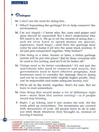 ~,#;a!aJ



... 1)IGll ogu..

I    M ; I don't see the need fo r doi ng this.
     F ; What? Separating the garbage? II 's to help co nserve ' the
         environmen t.
     M : I'm not stupld-I know why the cons a nd paper and
         glass should be separated! But I don't understand why
         WI need to do It. We go to all the trou ble of doing th ls-
         and w e even have 10 spe nd m oney o n speC ial ,
         expen sive, trash bags!-ond t h en th e garbage men
         come by and dump It all inlO the so m e lruck anyway. It
         all just gets compocted' together. Why bother?'
     F : One thIng at a l Im e. Soon er or later, a bette r garbage
         system will be put Into place.' But by then , eve ryone wl!l
         be used to the sort Ing, and we'll all be be tt er off. '
     M : Th in gs need to be beneT coordinated. ' It's not just the
         individuals who n eed t o conse rve and recycle, but
         gove rnm ents n eed to have e ffective progra m s. And
         businesses need to conSide r the da m age they're doing
         a nd not be so obsessed with ' sligh tly higher profits. They
         can be responsi ble and make adequate m oney, too!
     F : We're all in the wo rl d, toget h er, that's for sure. But we
         have to start so m ew here.
     M : O n e thing that would make a lot of diffe re n ce right
         now-more than t h is useless sortlng!-Is If people
         would stop li ttering.
     F ; Right. I go hiking, and It Ju st makes me sick. All the
         trash piled up everywh ere. The m ou ntains a re covered
         with mou ntains o f junk. All people h ave to do Is lake
         out with th em what eve r th ey brought in, Instead of
         leaving it behind.

·_
            _0
           : _(att»frcm_'-.....;....,.
.. compecC : _ _IIn (lAAI.....,~ IMCII_
   _     ,_      _
. r..n..-ofI ;i r I . _ _
                                .   ~put_p.oe     :   lMI   __
                                . ............. l c : _O_tc_~
. -- : ~                  ...   _ _ (att»
 