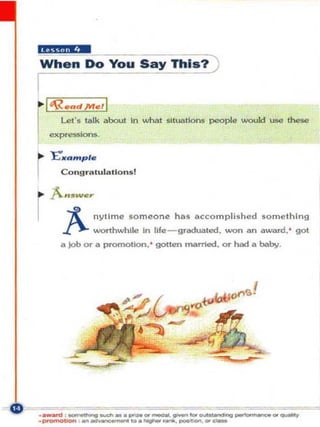 "tti,l!i!W
When Do You Say ThiS?)
I-~

     I'Re"d /VIe t I
         Let's !./Ilk about 111 whet slluatlons people woukI use the$e
     expressk>n5

..    J:;' f"",pl e
         J

I        Congr.. lul a l lo n sl


' " ••-..
I ~ nyllme so m eon e ha s accompli s he d so m e th in g
         ..J:'. wonhwhlle In Ufe-gl"l'dua loo, won a n a ward. ' gol
         a   Job or a   promotion. ' gotten married. or had a baby.




._-_ _..-._-. - _.-
.~ -_ -._             ..................=
                                 ....       ... -.......- .....
                                                   ~

                                                 ...
                                                                  =-
 