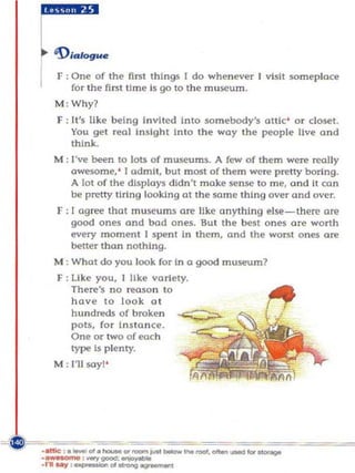 r::::ue
I   F ; One of the nrst things I do wheneve r I visit someplace
        for the first tim e is go to the museum.
    M ; Why?
    F ; It's li ke being In vited Into somebody'! attic ' o r closet.
        You get real insight Into the way the people live a nd
        th ink.
    M : I've be{n to IoU of museums. A few of them were really
        awesome, ' I admit, but most of the m were pretty boring.
        A lot of the displays didn 't make sense to m e, ond it co n
        be p retty tiring looking at the same thing over and over.
    F : [ agree that museums are like anything else-there are
        good ones and bad ones. Bul the best on es orc worth
        every moment 1 spent In them, and th e worst ones are
        better than nothing.
    M : W hat do you look for in a good museum?
    F : Li ke you, I like variety.
        There's no reaso n to
        have to look 0 1
        hundreds of broke n
        pots, fo r In sla n ce.
        One or two of each
        type Is plenty.
    M : 111 soy! '
 