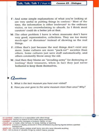 T.1Ik, Talk, Talk 1 / Port    I




         r : And some simple explanallo ns of what you 're looking 0.1
             arc vcry useful in putting th ings in COIIICXI. ' M~t of thc
             tim e. the InfonnOUon Is c lther Irrolevont ' to the ordinary
             vl silo r, ar too overwh l'!l m i ng to absa rb. So I think most
             curata rs' could do a better job ot tho t.
        M : Th c a thc r probll'!m J havl'! Is whcn museum s don't havc
            vc ry g)Od, reprcsentative, collecll ons. They usc 00 m any
               mock . u p s· or dioramas ' Instcad of s h owi n g uS Ihe real
               thi n gs.
         r   : Ofte n that's just beca use Ihl'! re al things don't cxist ony
               more . Sa m c c ul t urcs are marc · pa ck. rat ' soclelles than
               o thcrs. Samc cultures lust 50Ve stuff automatically, ond
               o the rs constantly throwaway the old.
        M : And thcn Ihey b lame on  invading ormy· for dest roying a r
              lo oting ' th e ir treasums, wh e n In fOCI thcy lust never
              bothered to keep them thcmselv~,




        1 . Wh(J!;j Ihe btll museum you hoW!       I!'VI!r   vililed'
        2. Have you l!'VI!'gane 10 che lame mUlwm more IOOI! oflul Why?




·- .... , .... -'-... __ . . .
.
 . . _.t - ' . .....
         _
         --
. .,......... ,. ___          --~
                       ~.--....'Y.'     IOO


·mock·...,, '. _. .,.,.., ........ kIo'_.·_ono.' ......... _ _ .
• dlof..... _ -... _ _ .. _ _ _ ,,,. _                                _



                 ..
: e:-:: i.~ :':-~':=::::',,:;:.--~
 