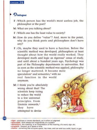 hiiij,fii$


~ 'D,.,....
I F: Which pe rson has the world's most useless job, the
       philosopher or the poet?
   M: What are you talking obout?
   F : Which one has thc k'Ost value to SOCiety?
  M : How do you define · value? And, more to the point.
      why do you think poets and philosophers don 't hove
      any?
   F: Oh, maybe they used to hov e (l function. Serore the
      scientific method wos developed, philosophers at least
      thought about how the world rea lly work ed. They
      developed moth and logic as rigorous' areas of study,
      and until about a hundred years ogo, Psychology was
      port of the Philosophy department~ In unive rsities. But
      as soon as the scien tific method was applied. philosophy
      no longer mattered . It become mere
      speculation' and semantics, ' with no
      real function In the world
      anymore.
   M : I think you' re absolutely
       wrong about that! The
       sdentlsb' k~p trying
       to reduce the world
       10 Q few universal
       principles. From
       Einstein onwards. '
       they hov e
       attempled to deVISE!

===
. rigor ,ono,,-' _ _     .1'I0ti0n'~

_specuIIl.   _doopIyW.......,ona .....
_ :_.1'1..,..,.,_
 _
.--.,. ... --.a.or ..   ~d          ...   --.a.oI._ ...........
.....- '-**'11_'-_._...-._ .... _ ........ _.' ...
 