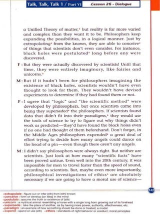 o Unified Theory of motter,' but reality Is for more varied
            and com pl eK than they wont It 10 be , Philosophers kl't'p
            eKponding the p:$5lbillties, In a logica l manner. Just by
            eKtropolall ng ' from the known , they are able 10 conceive'
            of t hings Ihat scie ntists don't even consider. For In stance,
            black holes were po stulated ' l o ng b efore a n y were
            discovered,
         F : But th ey were actually d iscovered by scie nl lsts! Until that
             lime, Ihey w ere entirely ImagInary. lik e faIries and
             unIcorns. '
         M : BUI If it hodn been for phil osop h ers ImaginIng Ihe
             eKlslence o f black h o les, scle ntl sts wouldn'l have even
             thought to look for them. Th ey wouldn'l have devised
             eKperiments 10 delermine If Ihey hod fou nd them or not.
         F: 1 agree Ihot logIc· and t h e scle ntlflc ,ethoo were
            developed by philosophers, bUI o nce ~clenllsts ca m e Into
            being Ihey supeTSoNied ' t h e philosophers. If scien tists found
            data Ihat dldn 'l fit into Iheir IXlrodlgms, ' Ihey would use
            Ihe tools of science to try to figure out why things didn't
            work as predlcted-Ihey'd have found Ihe blo ck holes even
            If no one hod thought of t hem b@forehond. Ooll't forgel, In
            Ihe Middle Ages philosophe rs eKpcndcd ' a g reat deal of
            effort trying 10 de:tde h ow many angels could donee on
            the head of a pin - even though there are n 't a n y angels.
         M : I didn't soy philoso phers were always rig h t. But neither ore
             scientIsts. l ust look at how m o n y sclentlflc facts have
             been provo.d unlrue. Even well illto Ihe 20t h century. It was
             Impossible for men to travel foster than the speed of sound,
             according 10 sclenlists. 8u. maybe ev!n m ort! Importantly,
             phllosophh:ol Investigati ons of e th Ics ' are absolutely
             necessory if we are going to have m orol use of sctence-


.conc:ooIv. ,' .. _IM....., .. _
....._      .............. _ _ 'I.a.j-
._1., .......... '........ __ 01_ *'
... ,.,.,.  .......--_._-.oIngIo . . . _ . . . . . -
•__



              - ----...-'-.....-
            _ _ _ ... _ , ...... _ _ _. _ . _ _ . . . 0 .



           ....
.•,- ,_' __ .O_•.
.~ ,                ...          _ o I _ _  ' _ , .....      .oI~
 