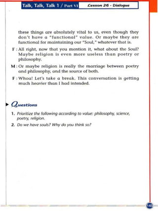 Talk, Talk, T.,Ik 1 / I'rt  I




   these things a T a bsolutel y v ll a l to us, even tho ug h th ey
                      e
   d o n 't h a ve a  fun c tl o nal va lu e . O r ma y be th e y a re
                                    ff



   fu m:tla nol fo r m ai n taIning o ur · Sou l, wha tever that Is.
F : All rig ht , now that you m e n tio n It, wha t a bou t the Soul?
    Maybe re li g io n Is e ve n m o re u se less t h an poe tr y or
    phllosop h y.
M : Or may be reli g io n Is reall y the marriage betwee n poetry
    a n d phll050phy, and the sou n;e o f both.
F : W hoa ! Let's toke a b re a k. Th is co nve rsati o n b getti ng
    m uch heavier tha n I had Inten ded .




1. Prioritize the following according to value: phi/05Ophy. science,
   poetry; religion.
2 . Do we hove sooiJ l Why do you think $01
 