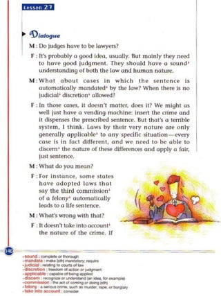 lY,II¥U


l 'D ,.,....
  M
I :  00 ludges have 0 be lowyers?
  F : It's probably a good Idoo, usually. But mainl y they need
      to hove good judgment. The y should hove a sou nd '
      understanding of both th e low and human nature.
  M : Whal ab out coses In wh Ich the sentence is
      automatically mandated ' by the low? When the~ Is no
      ludlda]' dlscrellon ' allowed?
  F ; In those cases, it doesn' t matter, does it? we might as
      well just have 0 vendIng machine: insert the crime ond
      It dispenses Ihe prescribed sentence. But Ihm's 0 terrible
      syste m , I think, lows by their very na ture ore o n ly
      generally appli cable' 0 any specific sitl.lotlon - every
      ((lse is In fo ci dIffe re nt , and we need to be ab le to
      discern ' the na ture of these differences and apply 0 fair,
      lust sentence.
  M : Whot do you moon?
  F : ror Instance, some sto tes
     hove odopt l'd lows Ihol
     say the third commjs~joll '           ~
     of a felo ny ' au tomatically           '
     loods to a life se n te nce.
  M ; Whot's wrong with that?
  F ; ]t doesn't take In too«ount'
      the nature of the crime. ]f
 