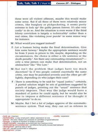 T.llk, Talk, T,llk 1 / I'n  I




               Ihese were oil violent offenses, moybe this would moke
               some iM,'niM,'. But If all Ih! of them were relollvely minor
               c rim es, like bu rglo ry or plckpockell ng , I see m s preny
               eXlreme 10 lock up ' the guilty persall forever. [I's also very
               COSily ' to do $0. And Ihe ~lluoUon Is even WOI$e If the Ihlrd
               fe lo ny conviction Is largely a technlcollty ' rather Ihon a
               reol crime, Uke violating your parole ' In some mi n or woy
               fo r Insta nce.
          M : Whot woul d you suggest inslead?
           r : let (l h uman bet n g make Ih e final det e rmi natio n . Give
               h im $Om (' l~ay. · Moyb@ Ihe approp rlale $en lence would
               I)(' from 5 years In priso n 10 tlfe; mayb@, depending on the
               clrcu m s tan CC$, Ihe cho ice Is either 0 life S('ntence or Ihe
               dcoth penalty. ' Are th...., any exl('nuOling drcumstonces?' -
               only a wl$e person con make Ihol detennlnaUon, not on
               obsuocUon ' like ~ The Low.·
          M : 6uI Isn' , Ihe pro hle m Ihol l udg es have 10 0 much
              dlSCretlon? So If two people co mmit C$$Cnllall y the some
              cri m e, one moy b@punlshedseverelyand Ihe o ther gel off'
              IIghlly, delendlng on who ludges Ih elr ca se?
          F : Th ere Is somethi ng to be said for eqUid lu.Uce,· certoln ly.
              A partial solullon might be scts of guldcll n('s $u99('5Ied by
              l'(ln('ls of judges, poi n ti n g oul Ihe ·usual sc nl(,llee th ai
              socie ty 1mpos('5. Thai woy th(' IUdge would have a
              Sia ndard of jusllee he could opply, bUI h e w ould also be
              free to Impose 0 different sentence If h e th o ught ;1
              approprtate ' 10 do $0.
          M : Moybe. Bal I bet Q lot of ludges approve 0( th e oUlomallc-
              $e nt e n ce sySlem. Thai way, they con a cl a s refer.,. i n


_Iockup ,_
-t--,

.-.-,....
_ _ .... . _
             --...-
               .~_-..




                   .. _
                                _ _ ' .....

                                      ... ~'--
                             .. oo:tIoo ... 
.....'n-,.'- . - .. _Ioo . -..,.... _ _
.......... ,lngcorcum., ..... . _

--' --'''''''
'00' 0 11 , _ _  , _
.~ , . , -
                        ,.............. _
                                                      .c:o.oIy _
 