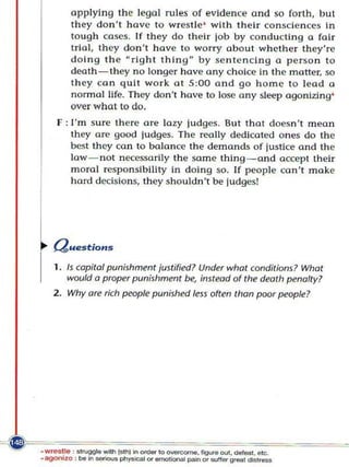 applying the legal rules of evidence and so forth, hut
    they don't h ave to wrestle ' with their consciences in
    tough cases. If they do their job by conducting a fair
    trial, they do n 't have to wo n y about whether they're
    doing t he Uright thing by se n tenCing a person to
    death - they no longer have any choice in the motter, so
    they can quit wo rk at 5:00 and go home to lead a
    normal life. They don't have to lose a ny sl~p agonizing'
    over what to do.
F : I'm sure there are lazy judges. But that doesn't mean
    they are good judges. The really dedicoted ones do the
    best they can to balance the demands of justice and the
    law- not ne:essarily the same thi ng - and accept their
    m o ral responsibH!ty in doing so. If people can't make
    hard decis ions, they shouldn·t be judges!




Question s

1. Is copital punishment justified? Under what conditions? What
   wO(Jld a proper p(Jnishment be, im/ead of the death penalty?
2. Why are rich people p(Jnished less often than poor people?
 