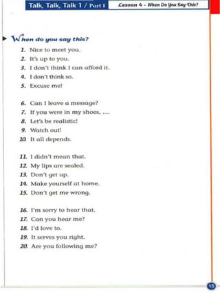 T,llk. T.llk. Talk 1 I l'u n ,




'Wh.n d o !!ON _y (his ?
   1 . NIce 10 meet you.
   2.   It 's up   10   you.
   3. I don't 'hlnk I ca n offord II.
   II . I don"lhlnk 50.
   5. Excuse mel


   •• Con I lcove In m essoge?
   7. If you weI'('
                    a
                       my shoes.

   •• Walch OUI!
      Let's be reollstlc!

   ••
  HI II all    de~nds.



  JL I dldn ' , moon Ihcl1.
        My          (lr1l $00100.
  "
  "-
             t1p$

        Don', gel up .

  ".    Moke you rse lf a t h ome.
  J5. Don ', get m e wrong.

  J~     I' m solT)' 10 h ea r IhOI.
  17. Ca n you hcor me?
   J& I'd love 10.
   J • . It $Crvcs you "ghl.
  za     Ar1l you fo ll o wing m p7
 