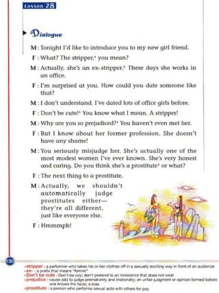 i,j.,:1
           'Dialogue

            M ; Ton ight I'd like to Introduce you to my new girl frie nd.
             F : What? The strippe r,' you mean?
            M : Actually, she's an ex-stripper. ' These days she works In
                an office.
             r : I'm surprised at you. How could you date someone like
                 tha t?
            M : 1 don't understand. I've doted lots of offi ce girls before.
             F : Don't be cutel' You know what I moon . A stripper!
            M : Why are you so prej udiced? ' You haven't even met her.
             F : But I know about her former profession. She doesn't
                 have any shame!
            M : Yo u seriously mi sj udge her. She's actually o ne o f the
                most modest wome n I've ever known . She's very honest
                ond co ring . 00 you th in k she's (I prostitute' or whot?
             F : The next thing to a prostitute.
            M : Ac tually, w e s h o uldn't
                automatically          ju dge
                prost itute s e ith e r-
                t he y're 011 dlf(e re n t,
                just like everyone else.
             F : Hmmmph!




- '!f
~~           =-=~=
         _alripptr • _ _ _ ... ' .... _ . , . . ... .
         ' ' ' - . • ,.Il'101 _ _
                                                           .......,_'II_'_01 .. -.c.
         .Don'lbt_ , Oon,c:o,: ...... _ _ IO .. .....,.....,. _ _ ..... _
                    . . . '--.. . .::a;._
                                       ~




         . prwjudico : ...... _IO~............,_   ~_~''''''''' _ _
         .ptOaIIuI. :. _ _ _ _ acu _ _ ..-r
 