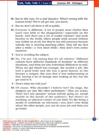 Talk, T.lIk, Ta lk 1 ! pun  I




          M : BuC In chis rose, !L's 0 rool injustk:e. Whot's wrong with the
              humon body? We've all got one, you know.
           F : 8ul we don't all s how it off In publiC.
          M : Everyone is dIfferent. A 101 of people wear clothes thaI
               leave very lillIe to Ihe Imagination, ' especla lly on Ih e
               beach. And there are a 10 of nudist colonIes ' and nude
               bcache .• In Ihe world. where people walk around wIthout
               ony clothes on 01 alt, hUI they' re nOI self·consclous le:ause
               nobody else is weoring a n ylhlng eLlher. They lell me Ihat
               after a while-a very short whl1e- lhey don'l even noUre
               anymore.
           f : You're avoiding the subje:l.
          M : No, I'm not. I'm soyi n g Ihol U's all relotve .' Oifferent
              cullu~' ho~ diffrnt stanoo rds of modesty ' In dlff,,,nt
              sltuatto ns, and there ore al~ Indl vlduol differences 0$ w ell.
              When my girl friend W05 younger. she need'd a lOb. She
              had 0 good body ond she wa s 0 good don cer, so she
              be:ome 0 strIpper. She says thol II wos emoorrossing ot
              first, hovl ng a 101 of stronge men looki ng 01 hr, bUI ~ he
              gol u.so..d to Lt .
           F : Thol$ w hat she told you ?
          M : Of course. Why sho uldn 't I believe her? On 5t('ge. the
              strIppers ore ju~t like olher performers. ' They me octors.
              There Isn't any genuin,,- sc uol oCUvlty going on, except
              maybe In the minds of the audIence. But there's no
              touching, no physlcol contoct of a ny kind. II's like i ng 0
              model Or somebody On lelYislon _ you do n 't even think
              about the other peopl, you jusl do your joll ond Ihen you



     L
              go home .




                         _-..---_.
. _ _ -v _ 1 0 .... iMagIAMIon               - . , _00 ... ......- -~~~~=
. nudIt.':OI')' . _  ' _   _ _ _ 0010_ • • _
...--,_ ' ....
.-Iy ,_.................... r..... ....,.. ... _ ..
•_ _                '-'...-.g
. __..;n. _ _. .... '....
                                                      -,~'- ,   . .......'.....
 