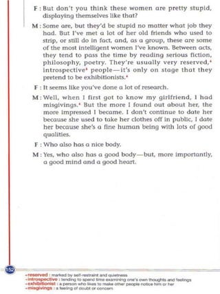 F : But don 't you think these women ore pretty stupid,
    displaying themselves Uke that?
M ; Some are, but th ey'd be stupid no maner what Job they
    had. But J've met a lot of her old friends who used to
    strip, o r still do In fact, and, as a group, t hese are some
    of the most In telligent women I've known. Between acts,
    t h ey tend to paSS the time by reading serious fiction,
    philosophy, poet ry. They're usually ve ry reserved, '
    Introspective ' people-It's o nl y on stage that t h ey
    p retend to be exhibitionists.'
F : It ~ms like you've done a lot of research.
M ; Well, when I first go t to know my gi rl friend, 1 had
    misgivings. ' But the more I found out about her, the
    more Impressed 1 became. I don't contin ue to date her
    because she used to take her clothes off in public, I dot e
    her because she's a fine hum a n being with lots of good
    qu alities.
F : Who also has a nice body.
M : Yes, who also has a good body- but, more ImponanUy,
    a good mind and a good hean.
 