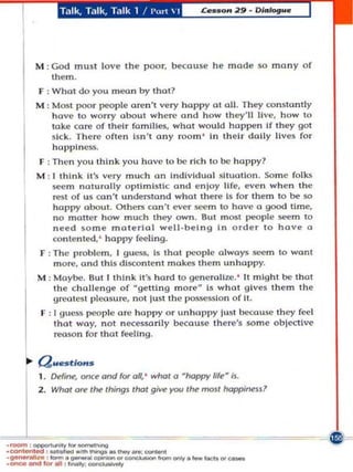 Talk, Ta lk, Talk 1 /I'rt  1




           M : God must            lov~ th~   poor, becuuse he made so many of
               them .
           F ,W hat do you meon by tho!?
           M : Most poor people aren 't very happy at all. They con sta ntl y
               have to worry about where and how they'll live, how to
               lake care o f thei r families, what would happen If t hey gal
               sick. Th ere of len Isn't any room ' In their dally lives for
               happlne».
           F : Th en you think you have to m, ri ch to be happy?
           M : I th ink it's very much an Indiv idual 5l1uo lon. So me folh
               seem n aturally o ptimislc a n d nloy 11fe, even when the
               rest of UJ can't understand what there IJ for the m to be so
               happy ol:out. Ot h ers can' t eve r S(!C m to have a good lime,
               no molte r how much they OWn. But most people seem to
               need Jo m e material well·b~l ng I n order to hov~ a
               conlen ted, ' h a ppy feeling.
            F : The p roblem , I guess, is Ihot people olwoys ~m to wonl
                m ore, and this discontent makes them un happy.
           M : Moybe. BUll think ii's hord to gc ne ralL w. ' 11 mIght be Ihot
               the c hall e n ge of - getting more~ Is wh a t gIves them th e
               g rt!otesl pleasure, not lust t he possessio n of Lt.
            F : I gues.~ people orc happy or unhappy lu~1 becouse th ey fed




       .
                that woy, not necessorily becouse there's so m e o bjective
                reason for thot feeling.


       ~   !2....t/o ...
                  CHfirw, once and for      0.' whot a happy life- Is.


1----
           2 . Whol         au: tM IhingJ   lhol   give }'Ott/he tnOJI happlMU?




.  
·   ~ I ood   ,   '




• _ _It. . ........
·~_IOr
                       ___
                        ,   __
                                     .'_oom_
                            _'_,..,.,.,.,.,..,.,fnm~.     __ 'cao.
 