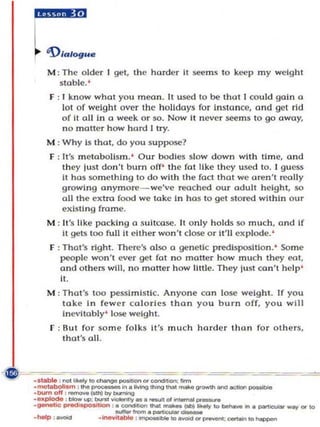 hU'!'W



    M : The o lde r I get, the harder II se(! m s to ke!p my weight
       slOble.'
     F : I kn o w what yo u mean. It used to be that I could gain a
         lot of weight ove r the holidays for instance, and gel rtd
         of It all in a we!k or so. Now it never se(! m s to go away,
         n o moner how hard I try.
    M : Why Is that , do you s uppose?
     F : It's metabol ism .' Our bodies slow down with time, and
         they lust don't bum off' the fat like they used to. I guess
         it has so meth ing to do with the fact that we a~n' l rcoUy
         growing a nymore - we've reached ou r adult height, so
         a ll the extra food we take in has to get sto red within our
         existing frame.
    M : It·s like pocki ng a Suitcase. It only ho lds.so mu ch, and If
        It gets 100 full II either won't dose o r it' ll ex plode.'
     F : That's right. Th ere's also a genetic predisposition. ' Some
        people won' t ever gel fot no matter how mu ch they f!Ot,
        and o lhers will, no motter h ow little. They lust ca n 'l help '
        it.
    M : That's too pe$:'llmlstic. Anyone con lose weight. If you
        tak e in few er co lorles than you burn off, you will
        ine vitably' lose weight.
     F : Bu t for so m e fo lks it's mu c h harder than for othe rs,
         thol '$ all.



--- --                --=---= - = =                                                   -==
.motabo/I_-'Y'O cnang.o .,.ttIon ' ooncIoon: _II'.,..,.,..-.I.,,,..., __
•• aIM , not ,_ _ in.lMng ..... /1m!
.DUmoff ' _ ( . . n ) I  y - . . . .
·~ : _up :            ''~_._01             __
... . '- ._ '-.-.. _-, . . . . . --
                              _ _ .-,aMt_ ... _
.genootlC~Ion , ·_.,             _ _ _ COotIIio.-'1                ....   ~     ..... OtICl
 